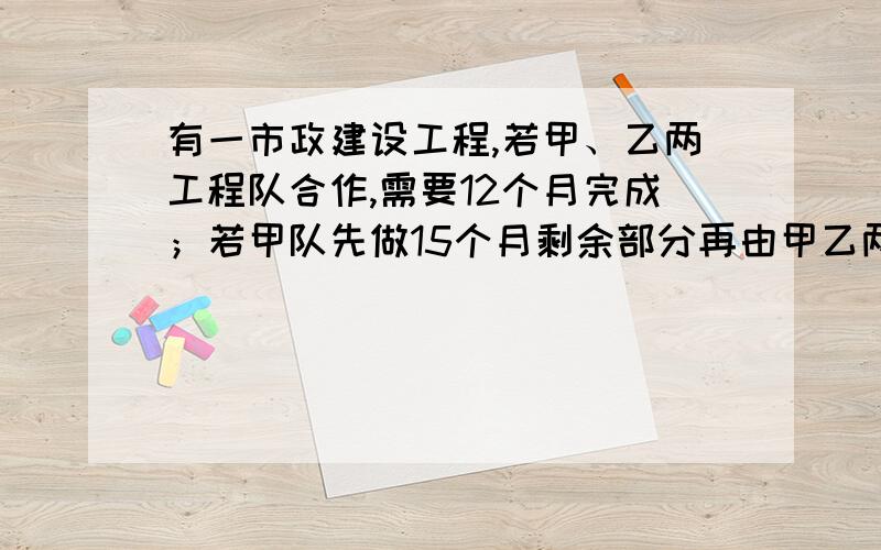 有一市政建设工程,若甲、乙两工程队合作,需要12个月完成；若甲队先做15个月剩余部分再由甲乙两队合作,