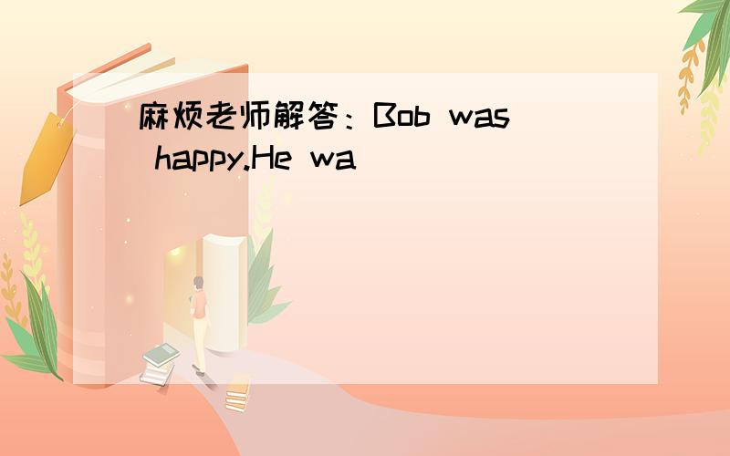 麻烦老师解答：Bob was happy.He wa