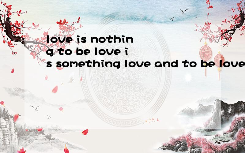 love is nothing to be love is something love and to be love