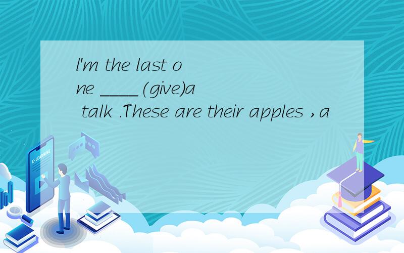 l'm the last one ____(give)a talk .These are their apples ,a