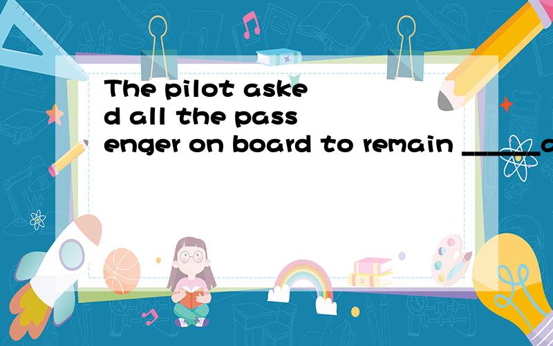 The pilot asked all the passenger on board to remain ______a