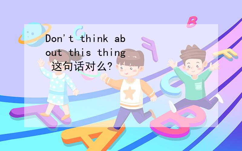 Don't think about this thing 这句话对么?