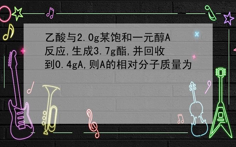 乙酸与2.0g某饱和一元醇A反应,生成3.7g酯,并回收到0.4gA,则A的相对分子质量为