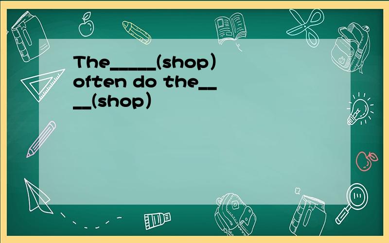 The_____(shop）often do the____(shop）