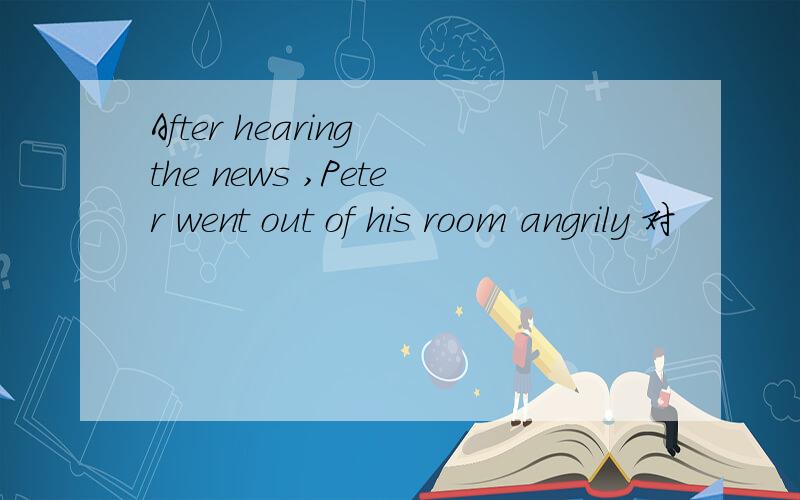 After hearing the news ,Peter went out of his room angrily 对