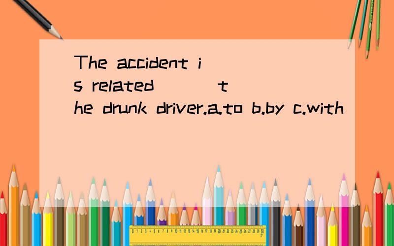 The accident is related ___the drunk driver.a.to b.by c.with