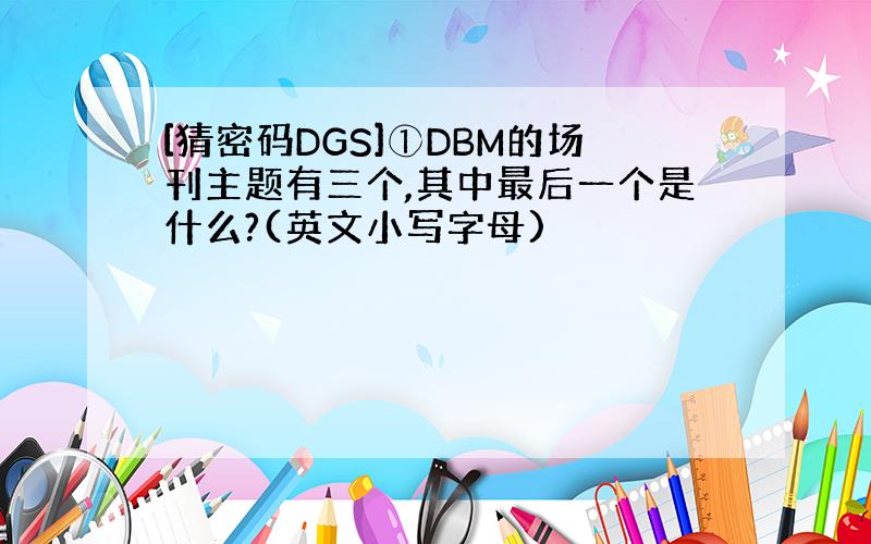 [猜密码DGS]①DBM的场刊主题有三个,其中最后一个是什么?(英文小写字母)