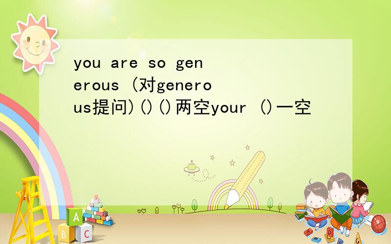 you are so generous (对generous提问)()()两空your ()一空