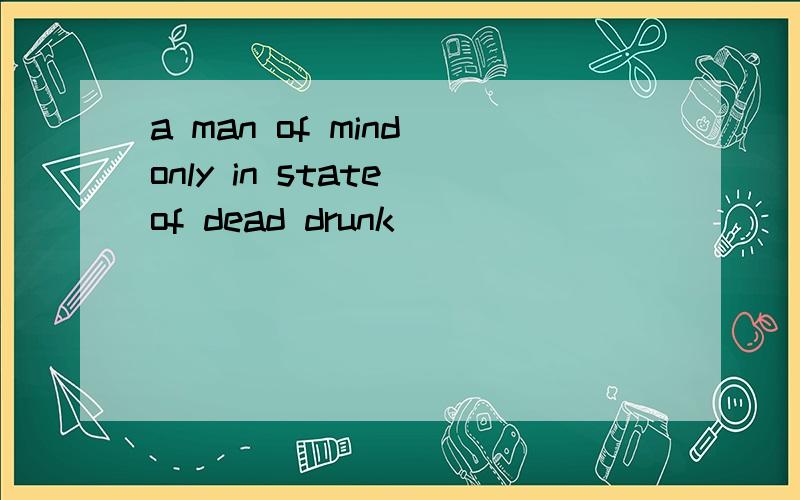 a man of mind only in state of dead drunk