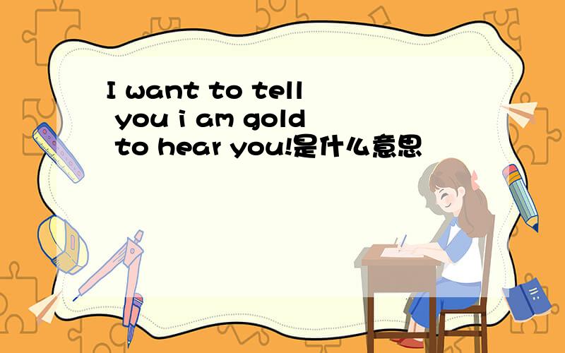 I want to tell you i am gold to hear you!是什么意思
