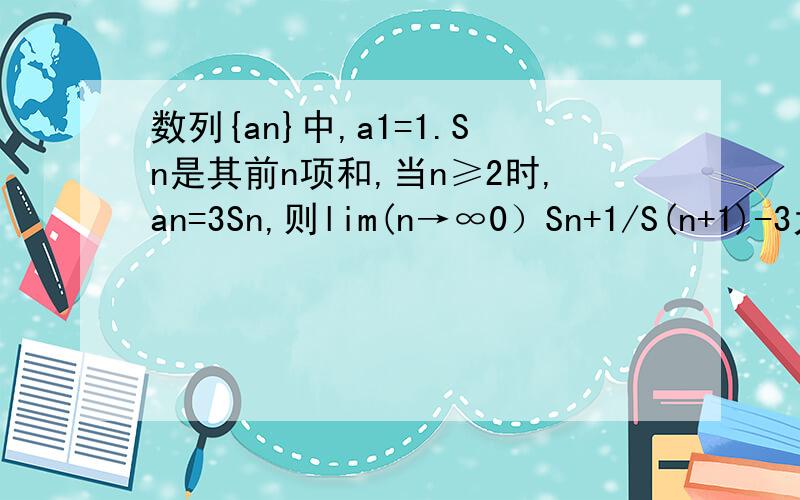 数列{an}中,a1=1.Sn是其前n项和,当n≥2时,an=3Sn,则lim(n→∞0）Sn+1/S(n+1)-3为多