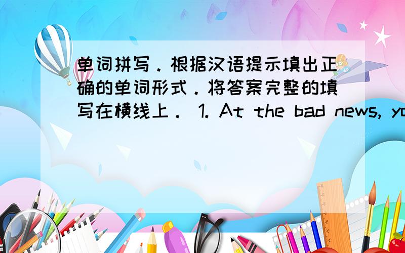 单词拼写。根据汉语提示填出正确的单词形式。将答案完整的填写在横线上。 1. At the bad news, you s