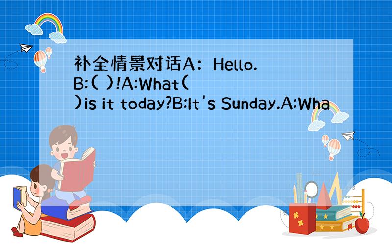补全情景对话A：Hello.B:( )!A:What( )is it today?B:It's Sunday.A:Wha