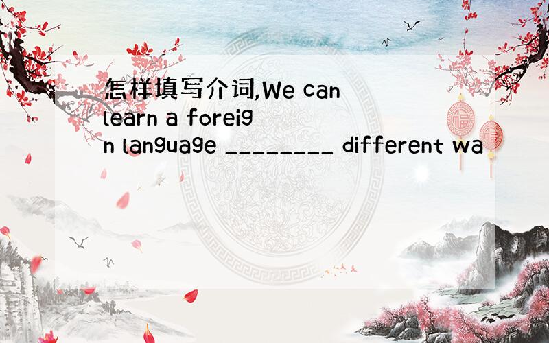怎样填写介词,We can learn a foreign language ________ different wa