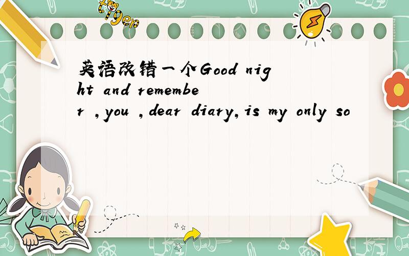 英语改错一个Good night and remember ,you ,dear diary,is my only so