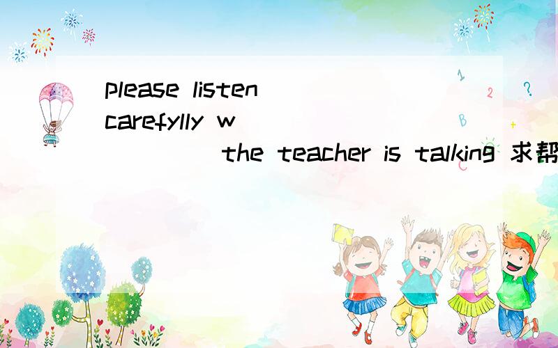 please listen carefylly w_______ the teacher is talking 求帮忙