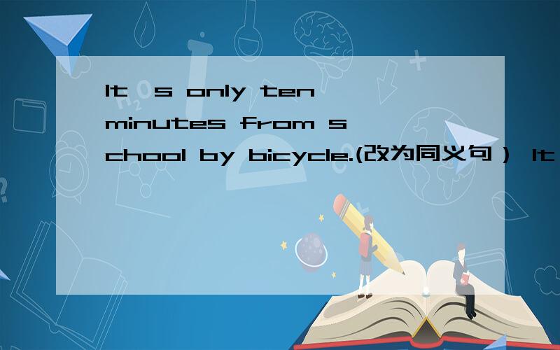 It's only ten minutes from school by bicycle.(改为同义句） It's___