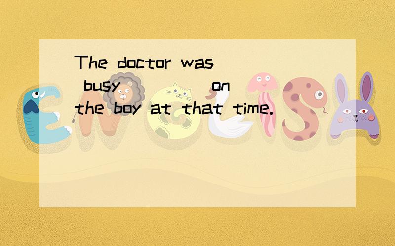 The doctor was busy ____ on the boy at that time.