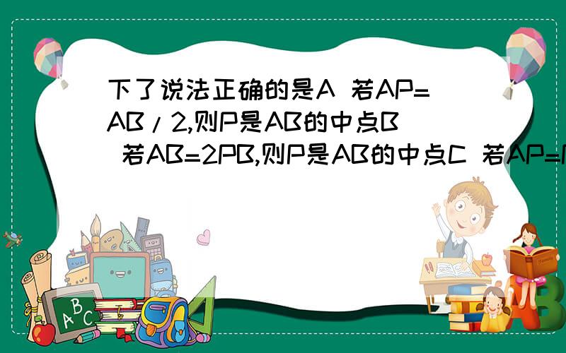 下了说法正确的是A 若AP=AB/2,则P是AB的中点B 若AB=2PB,则P是AB的中点C 若AP=PB,则P是AB的