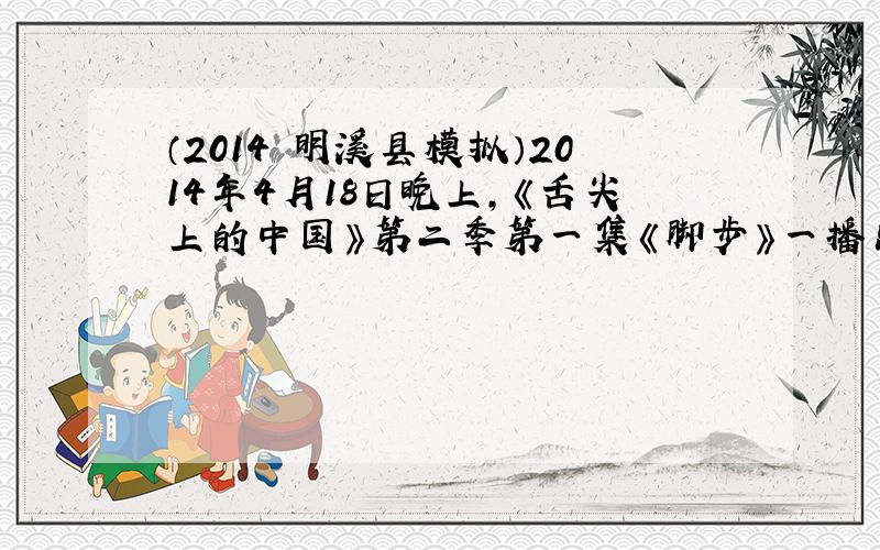 （2014•明溪县模拟）2014年4月18日晚上，《舌尖上的中国》第二季第一集《脚步》一播出，便引起巨大反响，片中介绍了