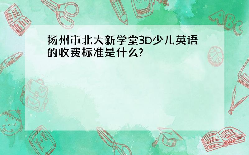 扬州市北大新学堂3D少儿英语的收费标准是什么?