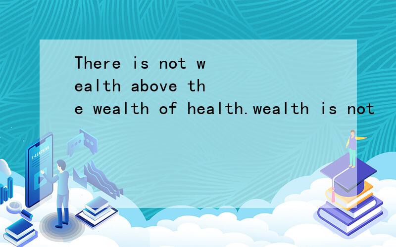 There is not wealth above the wealth of health.wealth is not