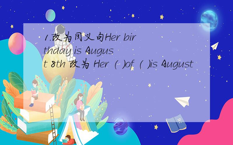 1.改为同义句Her birthday is August 8th 改为 Her ( )of ( )is August