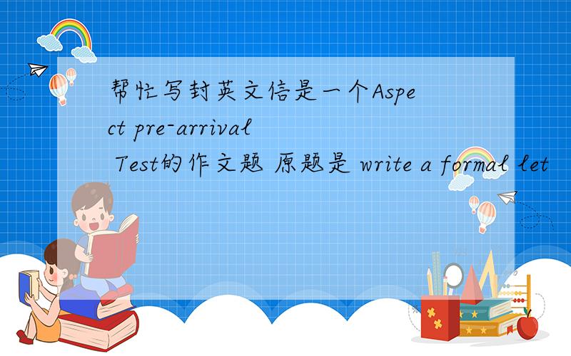 帮忙写封英文信是一个Aspect pre-arrival Test的作文题 原题是 write a formal let