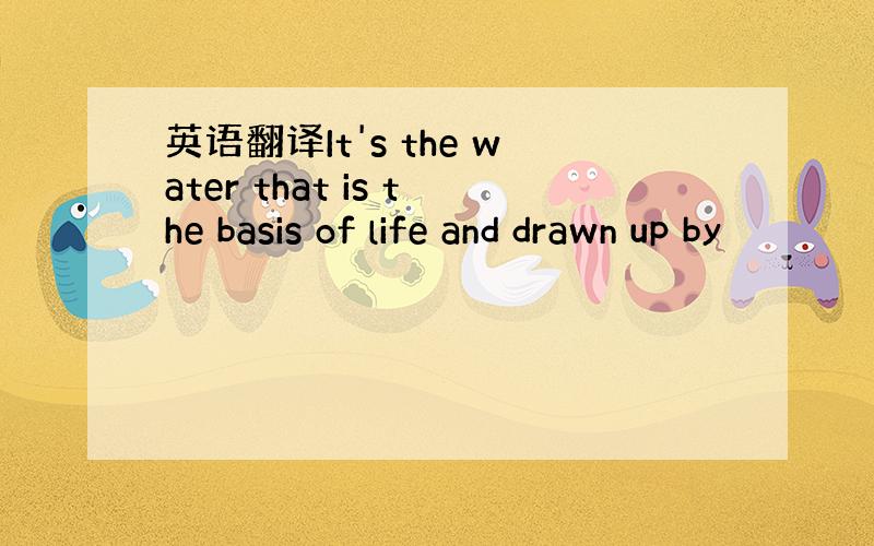 英语翻译It's the water that is the basis of life and drawn up by
