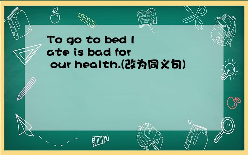 To go to bed late is bad for our health.(改为同义句)