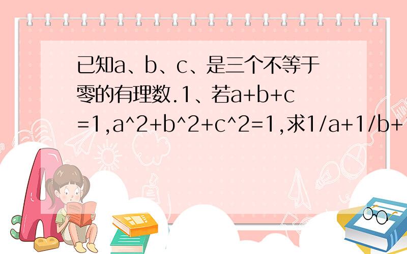 已知a、b、c、是三个不等于零的有理数.1、若a+b+c=1,a^2+b^2+c^2=1,求1/a+1/b+1/c