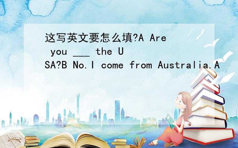这写英文要怎么填?A Are you ___ the USA?B No.I come from Australia.A