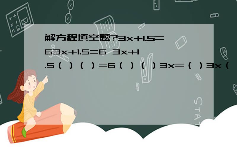 解方程填空题?3x+1.5=63x+1.5=6 3x+1.5（）（）=6（）（）3x=（）3x（）（）=（）（）（）x=