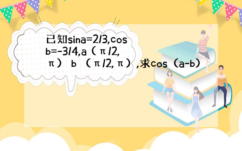 已知sina=2/3,cosb=-3/4,a (π/2,π） b （π/2,π）,求cos（a-b）