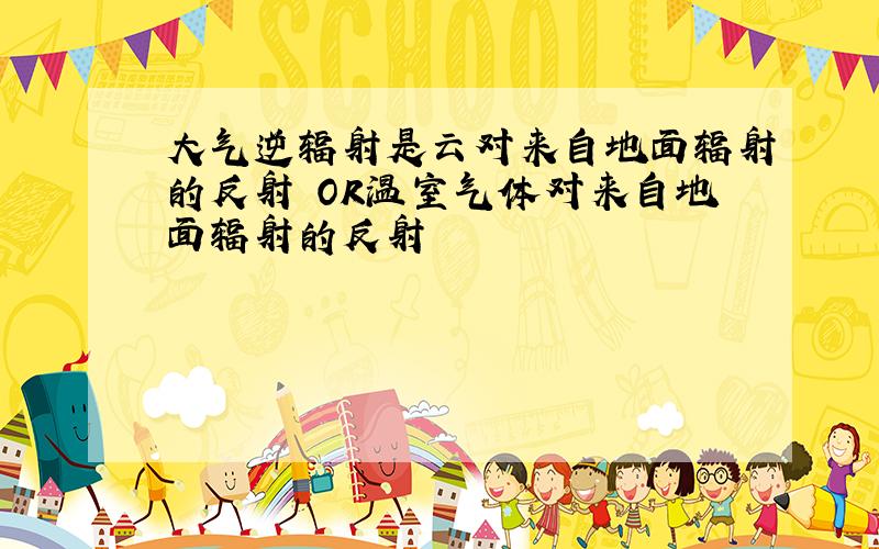 大气逆辐射是云对来自地面辐射的反射 OR温室气体对来自地面辐射的反射