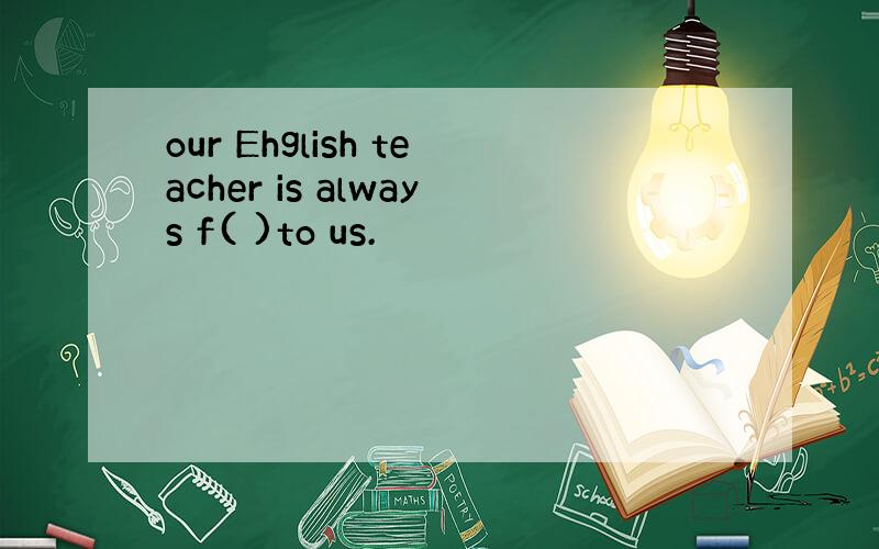 our Ehglish teacher is always f( )to us.