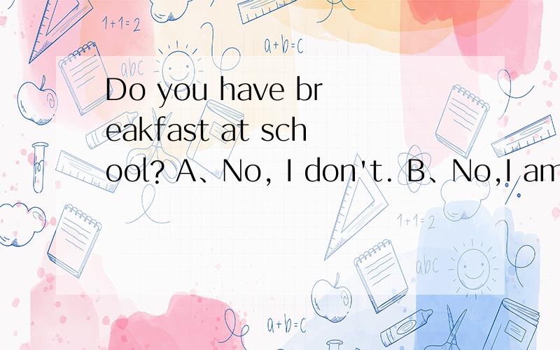 Do you have breakfast at school? A、No, I don't. B、No,I am no