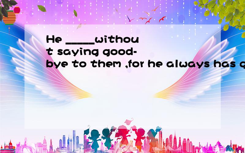 He _____without saying good-bye to them ,for he always has g
