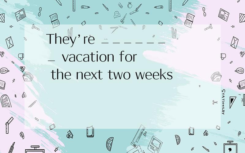They’re _______ vacation for the next two weeks