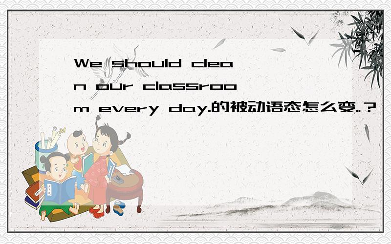 We should clean our classroom every day.的被动语态怎么变。？