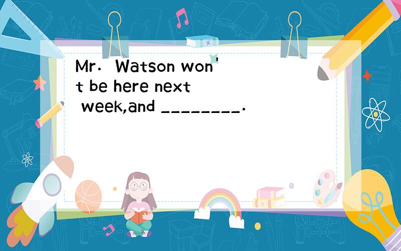 Mr．Watson won't be here next week,and ________．
