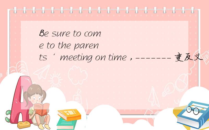 Be sure to come to the parents‘ meeting on time ,------- 变反义