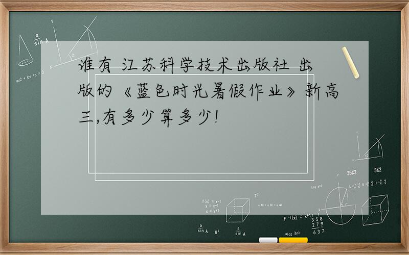 谁有 江苏科学技术出版社 出版的《蓝色时光暑假作业》新高三,有多少算多少!