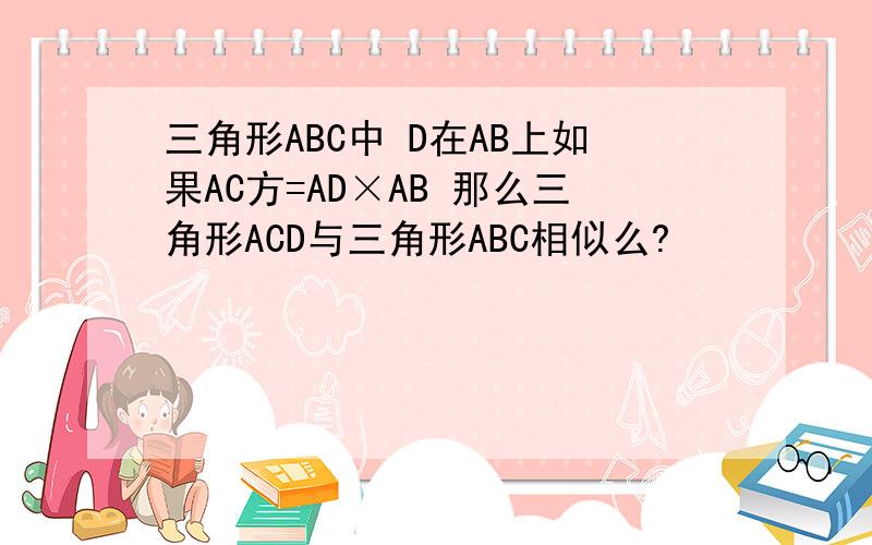 三角形ABC中 D在AB上如果AC方=AD×AB 那么三角形ACD与三角形ABC相似么?