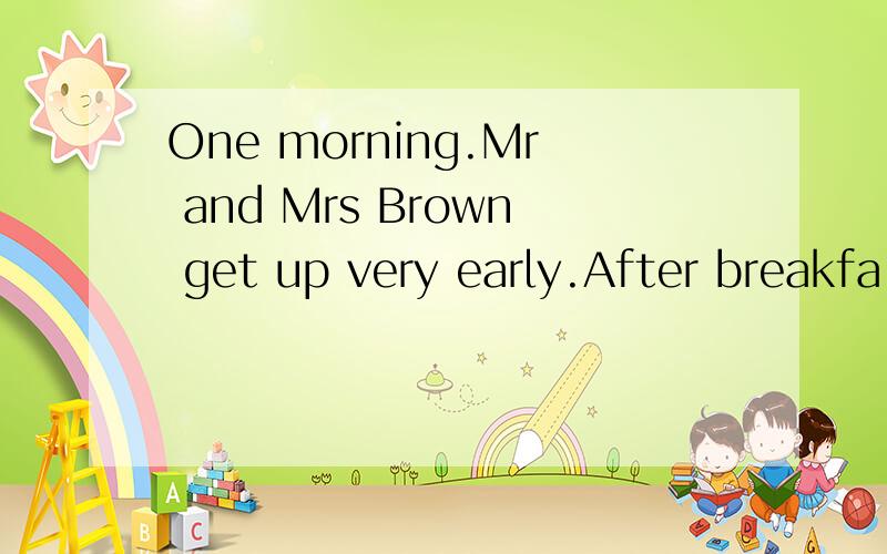 One morning.Mr and Mrs Brown get up very early.After breakfa