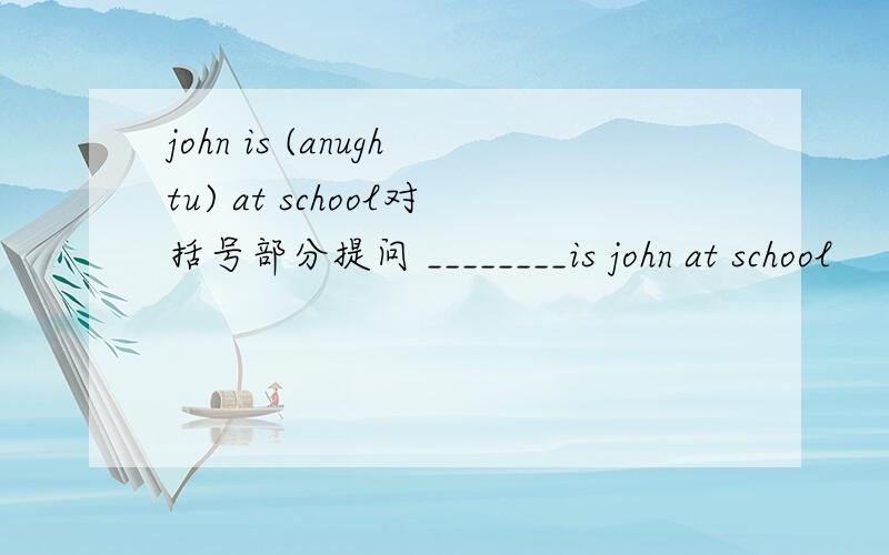 john is (anughtu) at school对括号部分提问 ________is john at school
