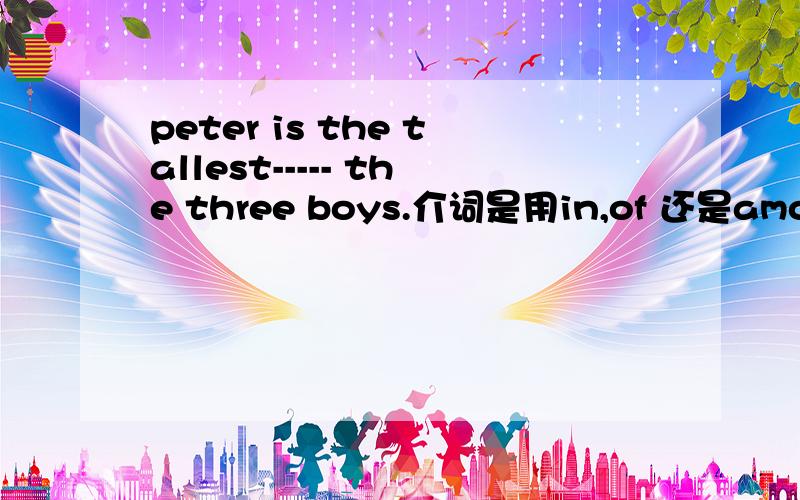 peter is the tallest----- the three boys.介词是用in,of 还是among?