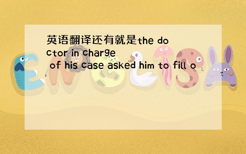 英语翻译还有就是the doctor in charge of his case asked him to fill o