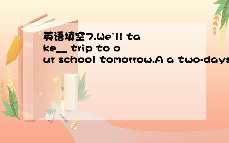 英语填空7.We`ll take__ trip to our school tomorrow.A a two-days