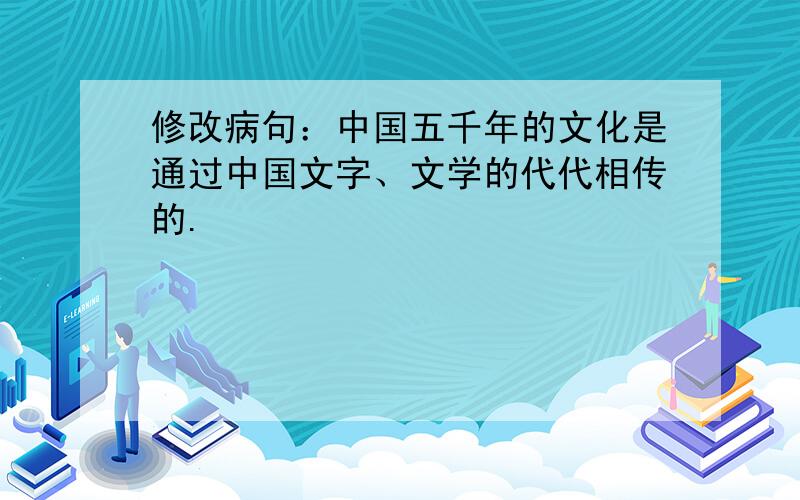 修改病句：中国五千年的文化是通过中国文字、文学的代代相传的.
